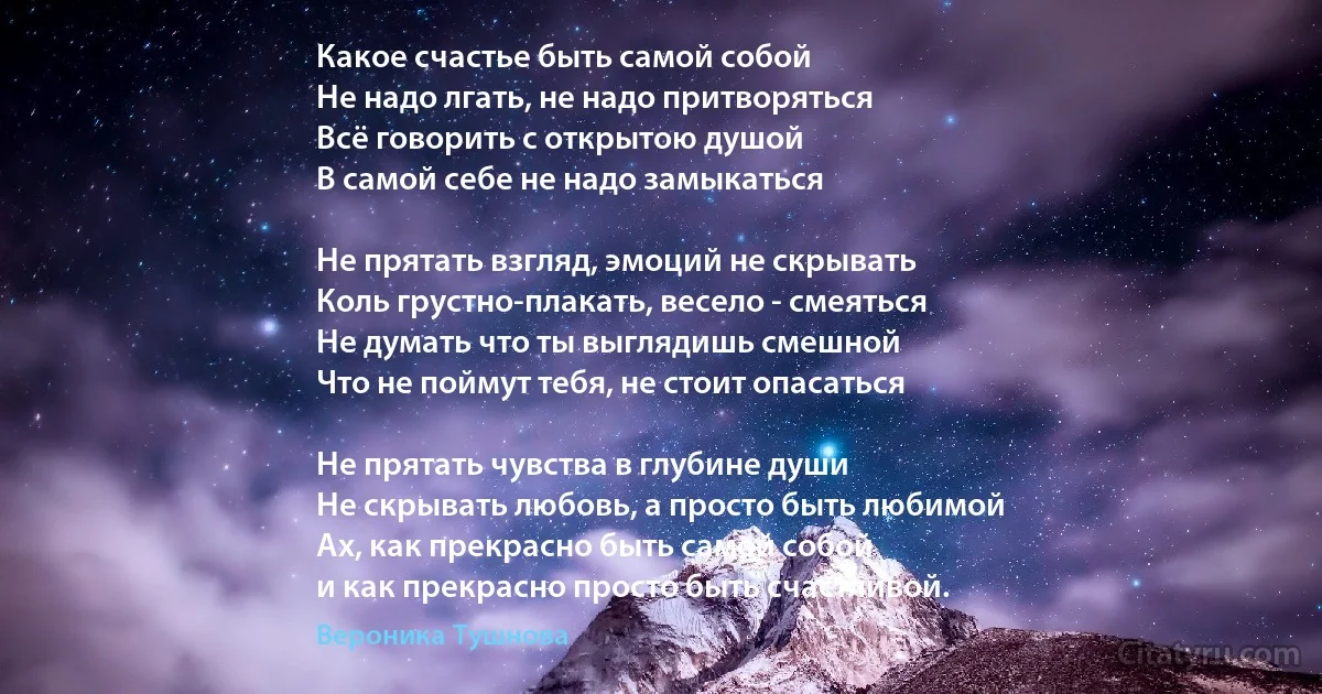 Какое счастье быть самой собой 
Не надо лгать, не надо притворяться
Всё говорить с открытою душой 
В самой себе не надо замыкаться 

Не прятать взгляд, эмоций не скрывать
Коль грустно-плакать, весело - смеяться 
Не думать что ты выглядишь смешной 
Что не поймут тебя, не стоит опасаться 

Не прятать чувства в глубине души
Не скрывать любовь, а просто быть любимой
Ах, как прекрасно быть самой собой 
и как прекрасно просто быть счастливой. (Вероника Тушнова)