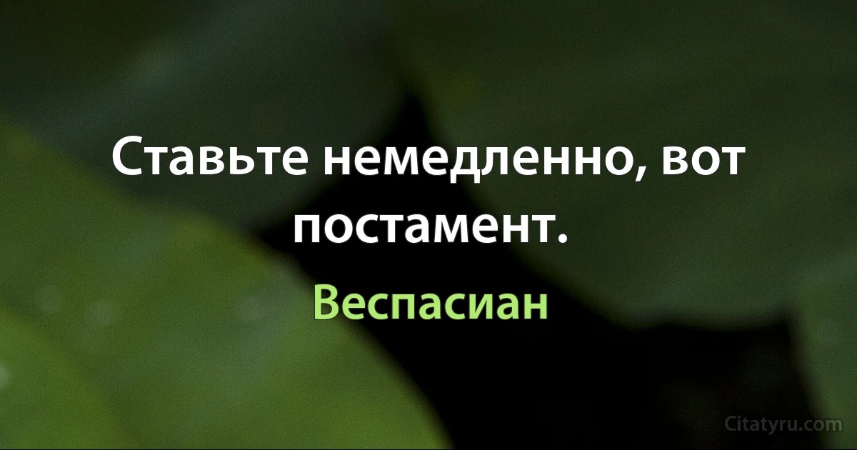 Ставьте немедленно, вот постамент. (Веспасиан)