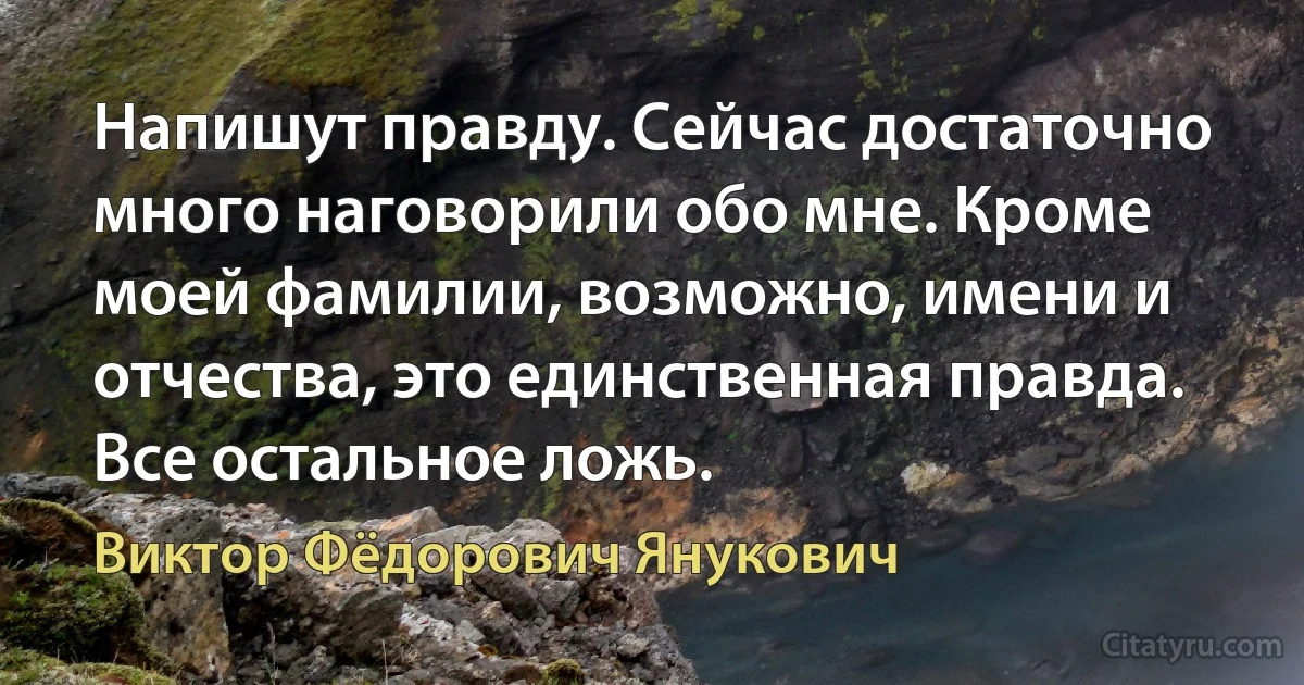 Напишут правду. Сейчас достаточно много наговорили обо мне. Кроме моей фамилии, возможно, имени и отчества, это единственная правда. Все остальное ложь. (Виктор Фёдорович Янукович)