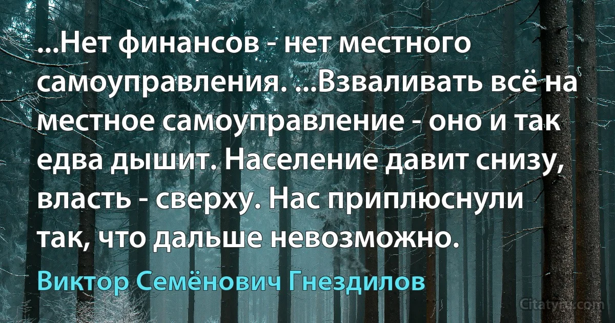 ...Нет финансов - нет местного самоуправления. ...Взваливать всё на местное самоуправление - оно и так едва дышит. Население давит снизу, власть - сверху. Нас приплюснули так, что дальше невозможно. (Виктор Семёнович Гнездилов)