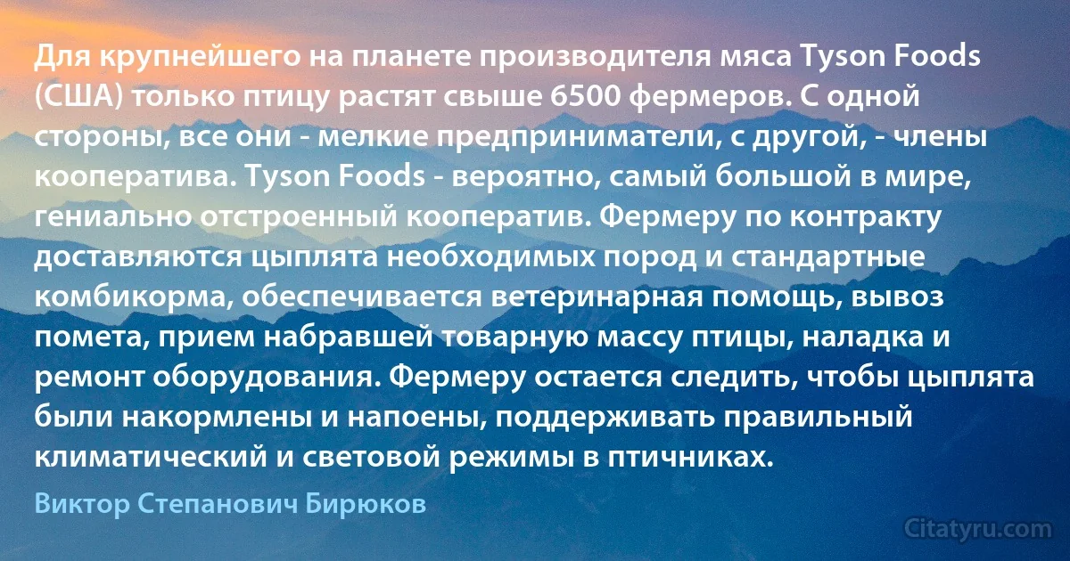 Для крупнейшего на планете производителя мяса Tyson Foods (США) только птицу растят свыше 6500 фермеров. С одной стороны, все они - мелкие предприниматели, с другой, - члены кооператива. Tyson Foods - вероятно, самый большой в мире, гениально отстроенный кооператив. Фермеру по контракту доставляются цыплята необходимых пород и стандартные комбикорма, обеспечивается ветеринарная помощь, вывоз помета, прием набравшей товарную массу птицы, наладка и ремонт оборудования. Фермеру остается следить, чтобы цыплята были накормлены и напоены, поддерживать правильный климатический и световой режимы в птичниках. (Виктор Степанович Бирюков)