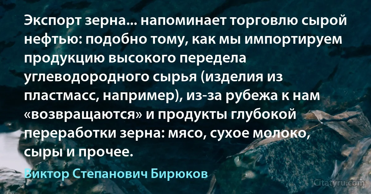 Экспорт зерна... напоминает торговлю сырой нефтью: подобно тому, как мы импортируем продукцию высокого передела углеводородного сырья (изделия из пластмасс, например), из-за рубежа к нам «возвращаются» и продукты глубокой переработки зерна: мясо, сухое молоко, сыры и прочее. (Виктор Степанович Бирюков)