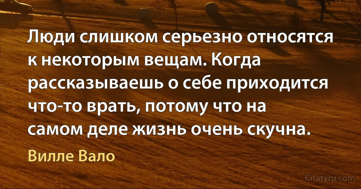 Люди слишком серьезно относятся к некоторым вещам. Когда рассказываешь о себе приходится что-то врать, потому что на самом деле жизнь очень скучна. (Вилле Вало)