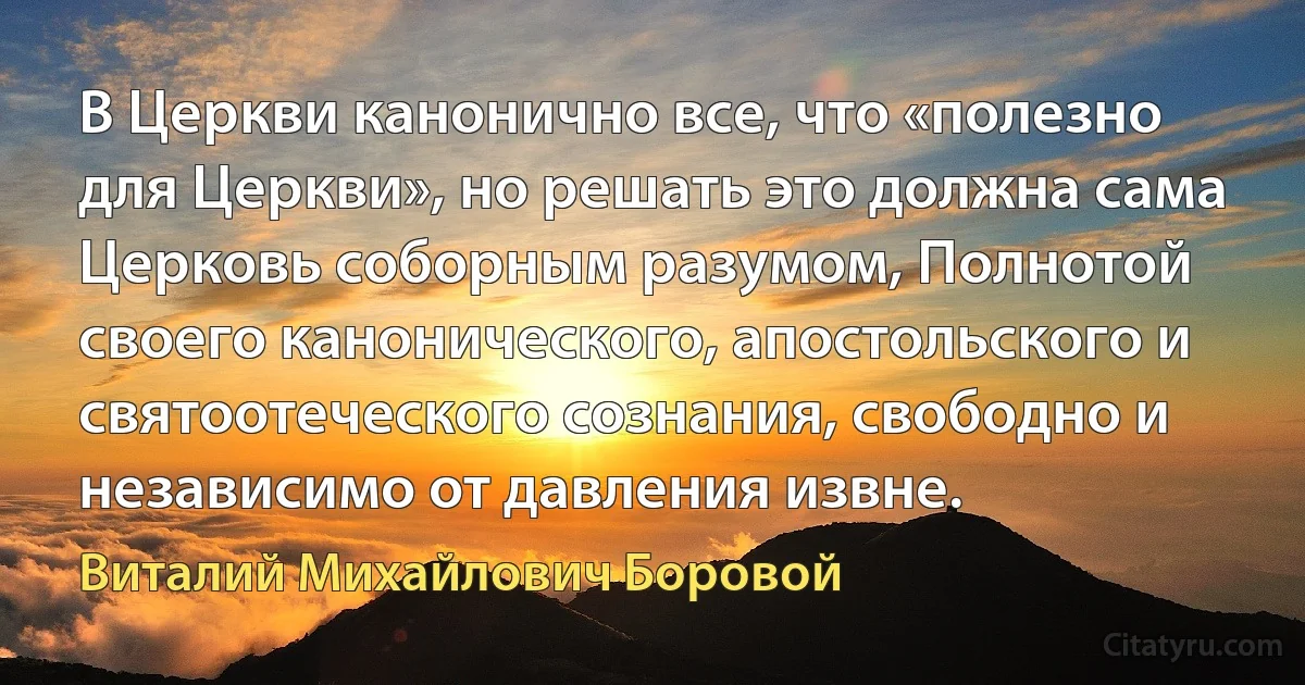 В Церкви канонично все, что «полезно для Церкви», но решать это должна сама Церковь соборным разумом, Полнотой своего канонического, апостольского и святоотеческого сознания, свободно и независимо от давления извне. (Виталий Михайлович Боровой)