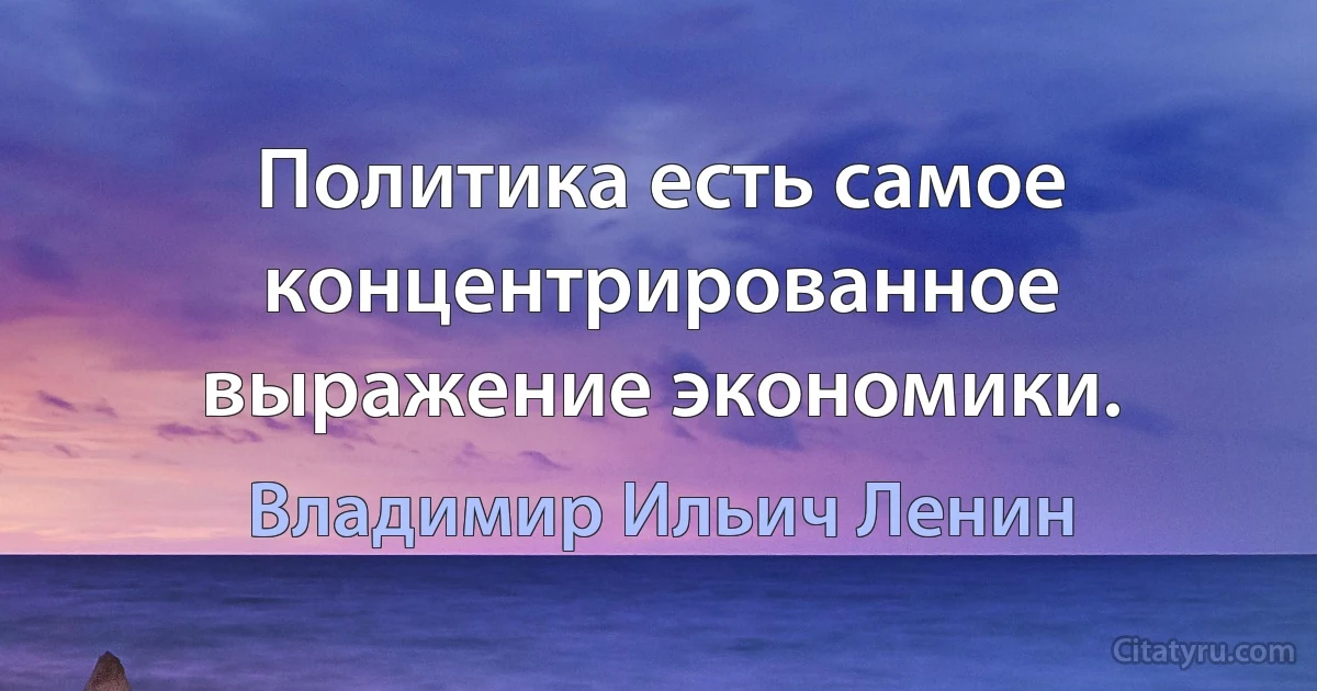 Политика есть самое концентрированное выражение экономики. (Владимир Ильич Ленин)