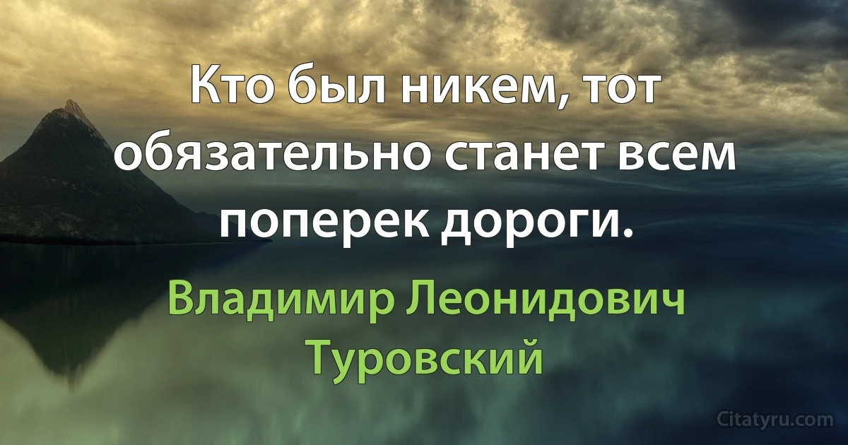 Кто был никем, тот обязательно станет всем поперек дороги. (Владимир Леонидович Туровский)