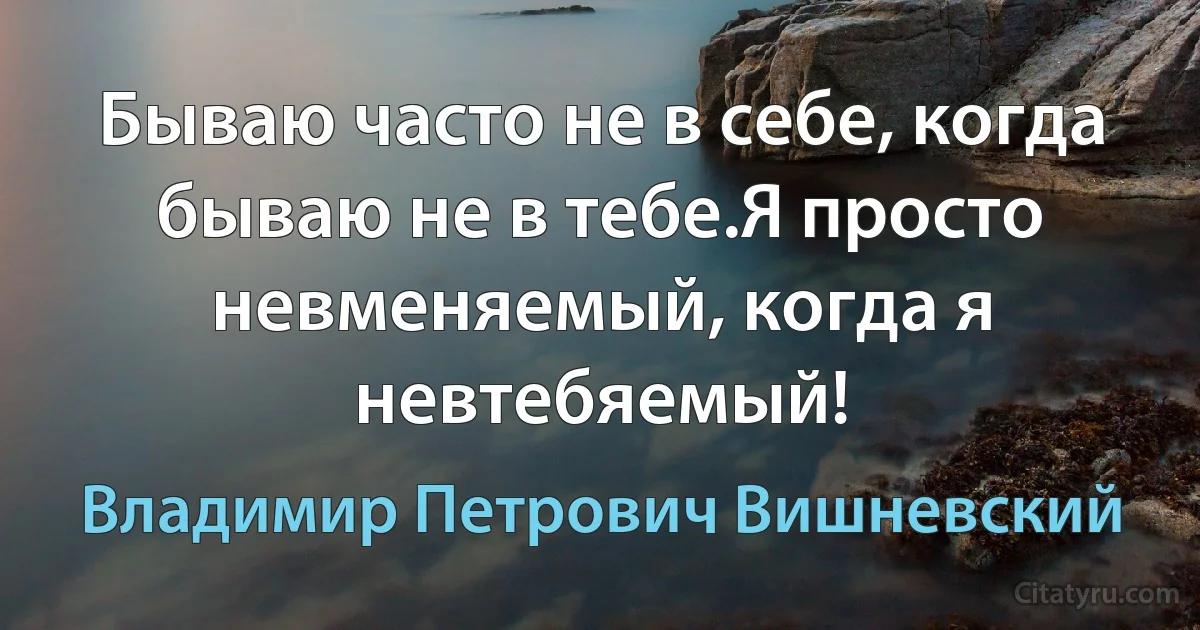 Бываю часто не в себе, когда бываю не в тебе.Я просто невменяемый, когда я невтебяемый! (Владимир Петрович Вишневский)