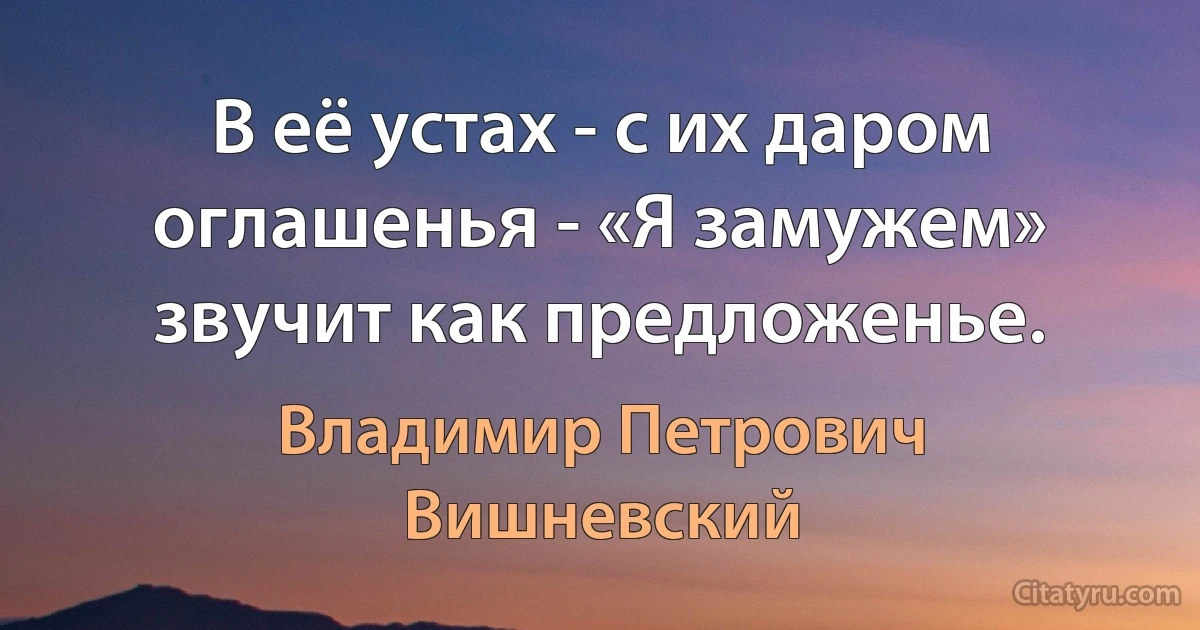 В её устах - с их даром оглашенья - «Я замужем» звучит как предложенье. (Владимир Петрович Вишневский)