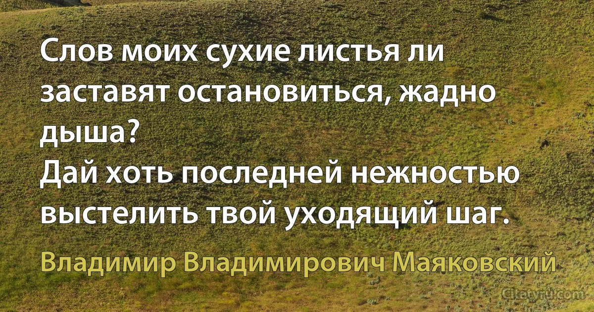 Слов моих сухие листья ли заставят остановиться, жадно дыша?
Дай хоть последней нежностью выстелить твой уходящий шаг. (Владимир Владимирович Маяковский)