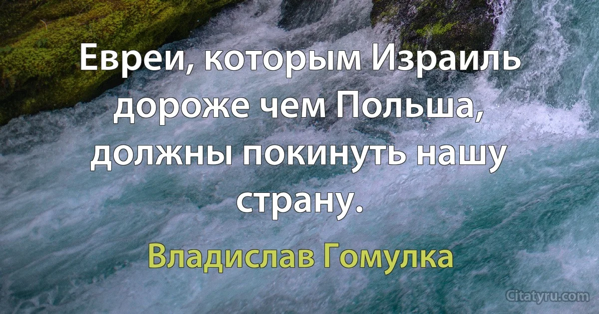 Евреи, которым Израиль дороже чем Польша, должны покинуть нашу страну. (Владислав Гомулка)