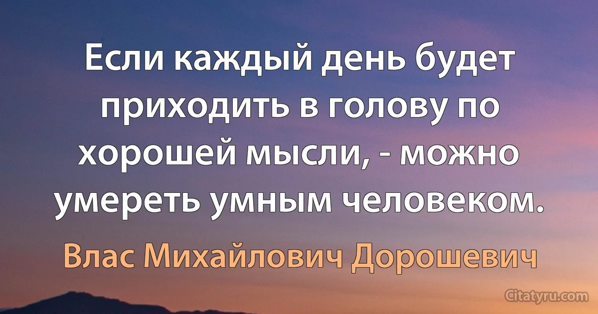 Если каждый день будет приходить в голову по хорошей мысли, - можно умереть умным человеком. (Влас Михайлович Дорошевич)