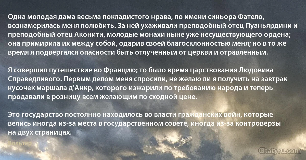 Одна молодая дама весьма покладистого нрава, по имени синьора Фатело, вознамерилась меня полюбить. За ней ухаживали преподобный отец Пуаньярдини и преподобный отец Аконити, молодые монахи ныне уже несуществующего ордена; она примирила их между собой, одарив своей благосклонностью меня; но в то же время я подвергался опасности быть отлученным от церкви и отравленным.

Я совершил путешествие во Францию; то было время царствования Людовика Справедливого. Первым делом меня спросили, не желаю ли я получить на завтрак кусочек маршала д'Анкр, которого изжарили по требованию народа и теперь продавали в розницу всем желающим по сходной цене.

Это государство постоянно находилось во власти гражданских войн, которые велись иногда из-за места в государственном совете, иногда из-за контроверзы на двух страницах. (Вольтер)