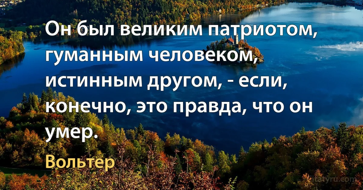 Он был великим патриотом, гуманным человеком, истинным другом, - если, конечно, это правда, что он умер. (Вольтер)