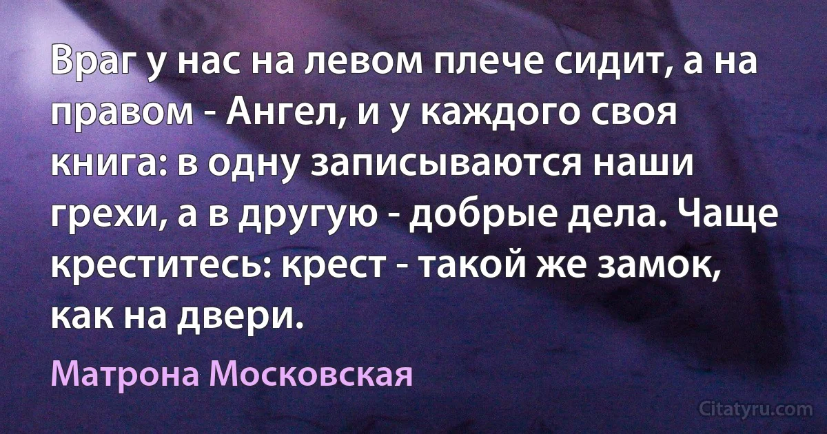 Враг у нас на левом плече сидит, а на правом - Ангел, и у каждого своя книга: в одну записываются наши грехи, а в другую - добрые дела. Чаще креститесь: крест - такой же замок, как на двери. (Матрона Московская)