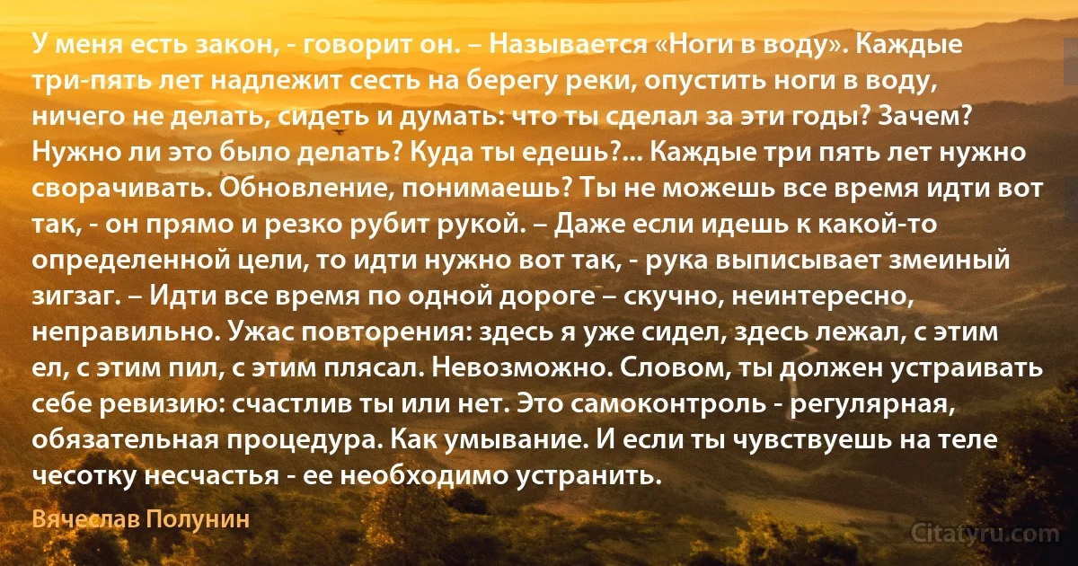 У меня есть закон, - говорит он. – Называется «Ноги в воду». Каждые три-пять лет надлежит сесть на берегу реки, опустить ноги в воду, ничего не делать, сидеть и думать: что ты сделал за эти годы? Зачем? Нужно ли это было делать? Куда ты едешь?... Каждые три пять лет нужно сворачивать. Обновление, понимаешь? Ты не можешь все время идти вот так, - он прямо и резко рубит рукой. – Даже если идешь к какой-то определенной цели, то идти нужно вот так, - рука выписывает змеиный зигзаг. – Идти все время по одной дороге – скучно, неинтересно, неправильно. Ужас повторения: здесь я уже сидел, здесь лежал, с этим ел, с этим пил, с этим плясал. Невозможно. Словом, ты должен устраивать себе ревизию: счастлив ты или нет. Это самоконтроль - регулярная, обязательная процедура. Как умывание. И если ты чувствуешь на теле чесотку несчастья - ее необходимо устранить. (Вячеслав Полунин)