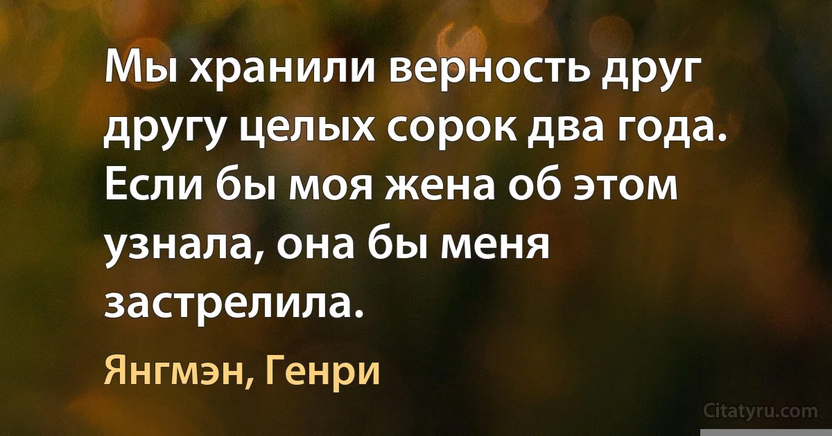 Мы хранили верность друг другу целых сорок два года. Если бы моя жена об этом узнала, она бы меня застрелила. (Янгмэн, Генри)