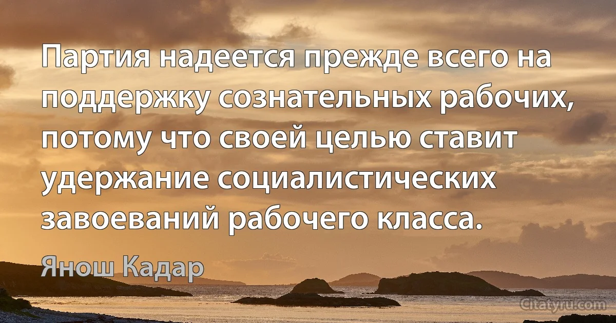 Партия надеется прежде всего на поддержку сознательных рабочих, потому что своей целью ставит удержание социалистических завоеваний рабочего класса. (Янош Кадар)