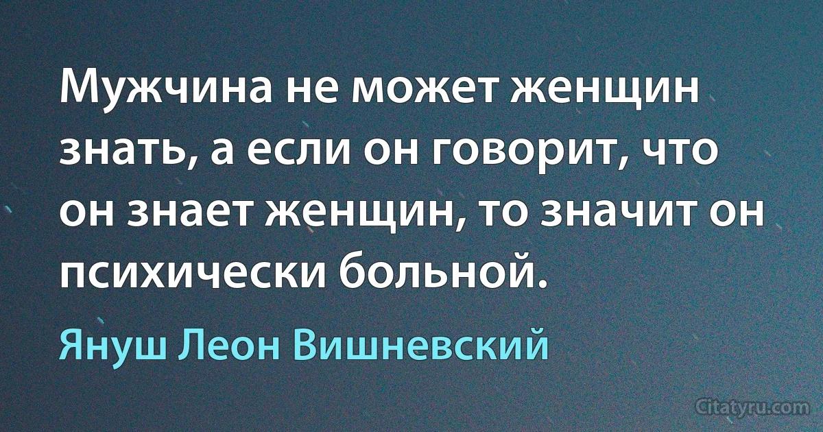 Мужчина не может женщин знать, а если он говорит, что он знает женщин, то значит он психически больной. (Януш Леон Вишневский)