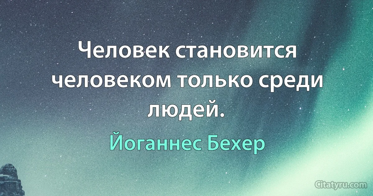 Человек становится человеком только среди людей. (Йоганнес Бехер)