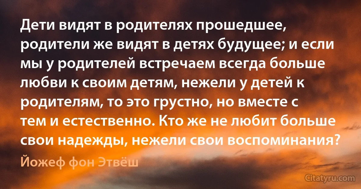 Дети видят в родителях прошедшее, родители же видят в детях будущее; и если мы у родителей встречаем всегда больше любви к своим детям, нежели у детей к родителям, то это грустно, но вместе с тем и естественно. Кто же не любит больше свои надежды, нежели свои воспоминания? (Йожеф фон Этвёш)