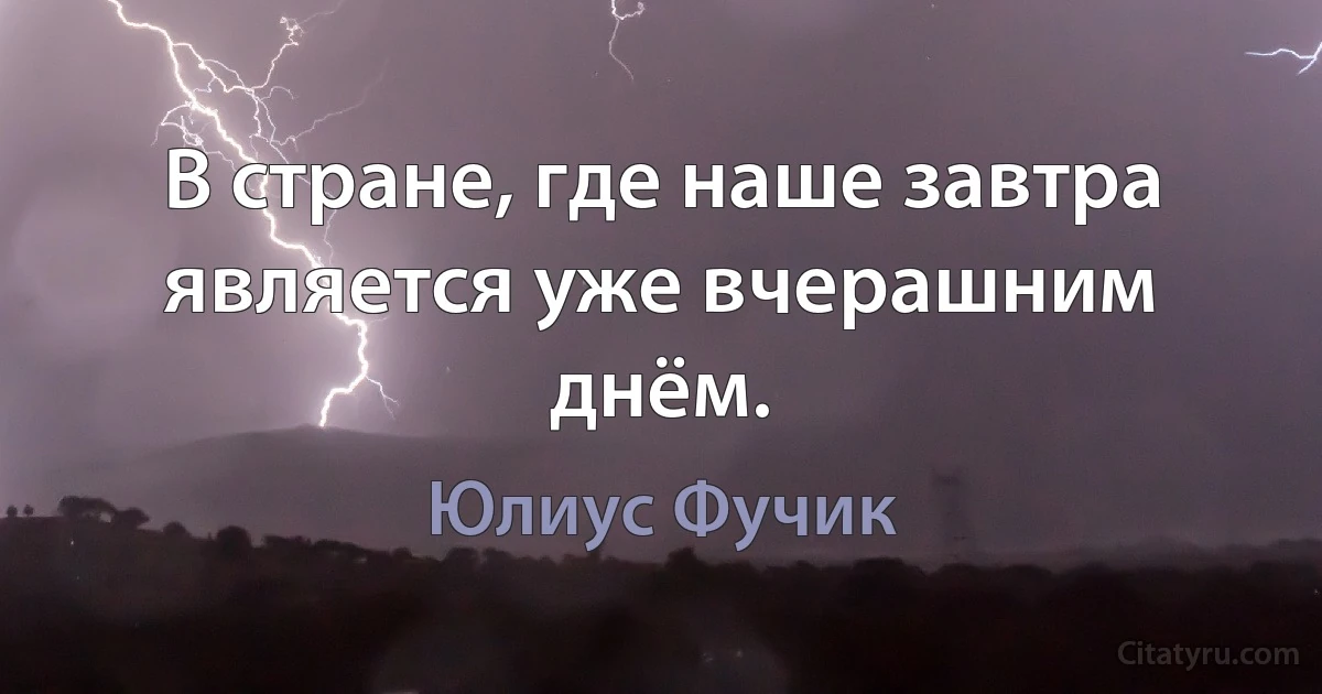 В стране, где наше завтра является уже вчерашним днём. (Юлиус Фучик)