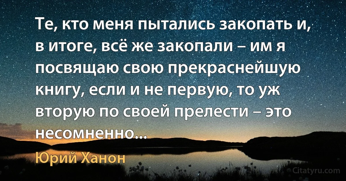 Те, кто меня пытались закопать и, в итоге, всё же закопали – им я посвящаю свою прекраснейшую книгу, если и не первую, то уж вторую по своей прелести – это несомненно... (Юрий Ханон)