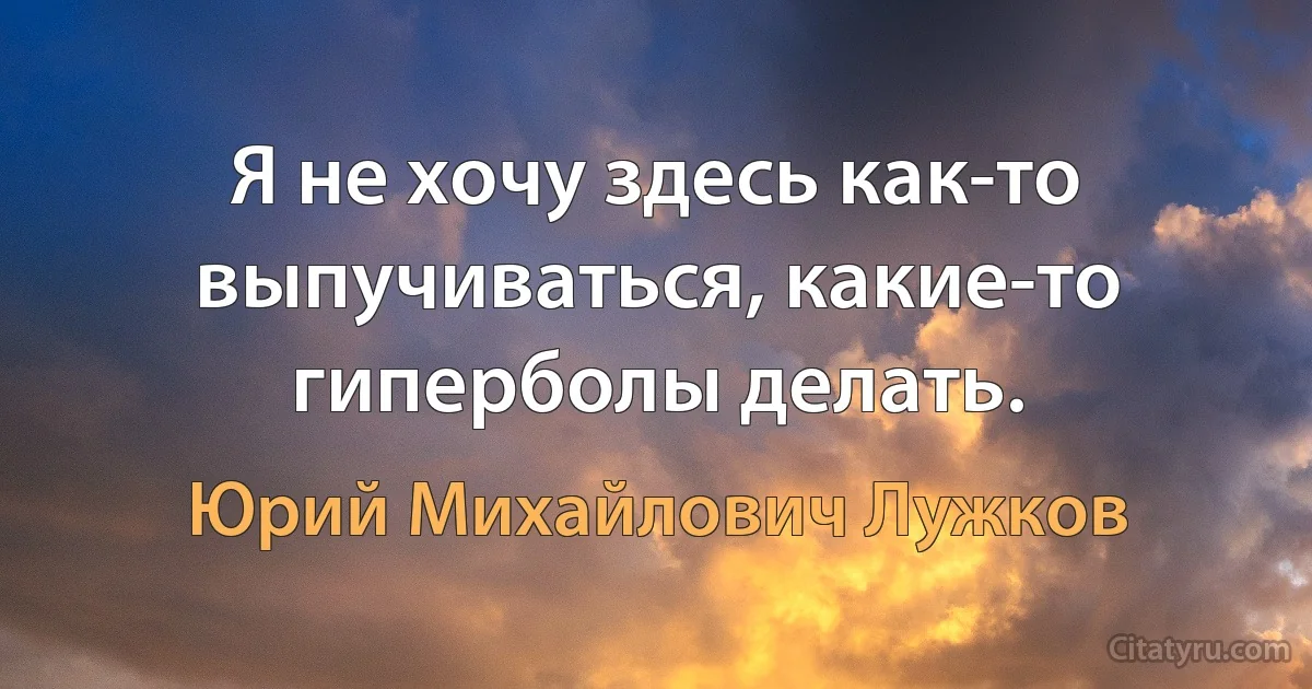 Я не хочу здесь как-то выпучиваться, какие-то гиперболы делать. (Юрий Михайлович Лужков)