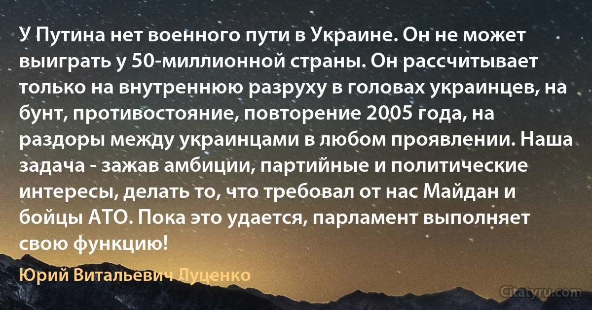 У Путина нет военного пути в Украине. Он не может выиграть у 50-миллионной страны. Он рассчитывает только на внутреннюю разруху в головах украинцев, на бунт, противостояние, повторение 2005 года, на раздоры между украинцами в любом проявлении. Наша задача - зажав амбиции, партийные и политические интересы, делать то, что требовал от нас Майдан и бойцы АТО. Пока это удается, парламент выполняет свою функцию! (Юрий Витальевич Луценко)