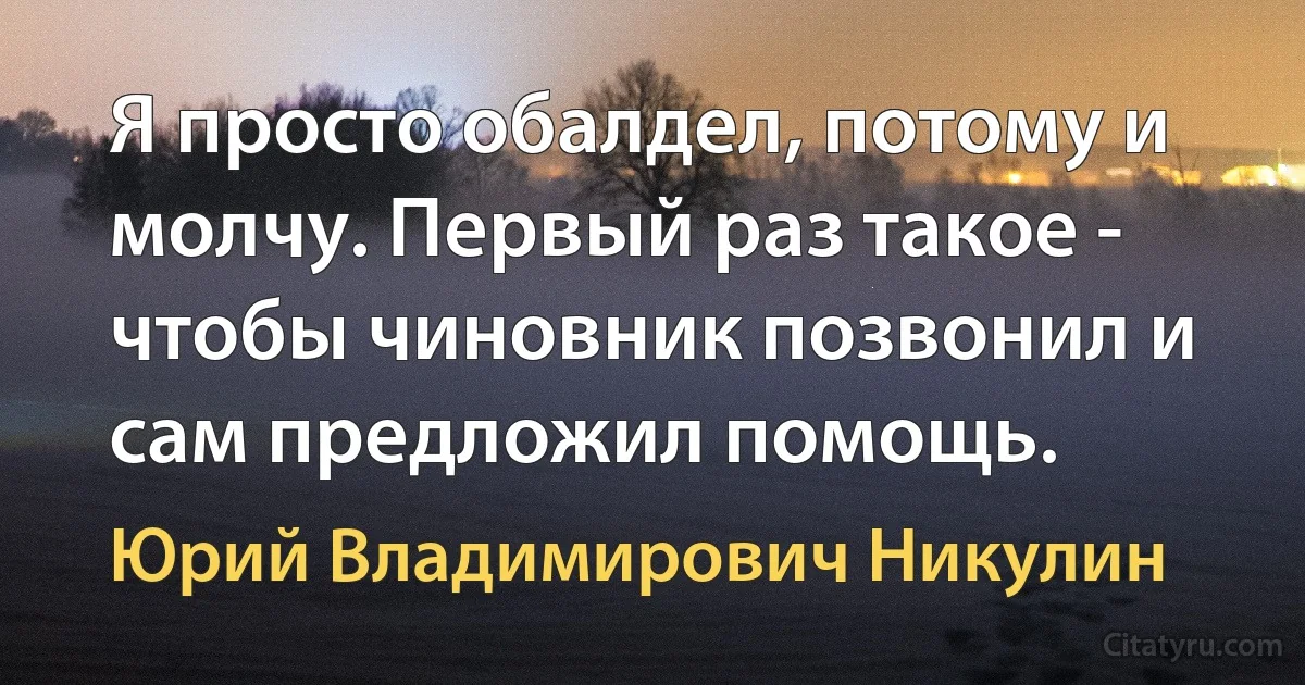 Я просто обалдел, потому и молчу. Первый раз такое - чтобы чиновник позвонил и сам предложил помощь. (Юрий Владимирович Никулин)