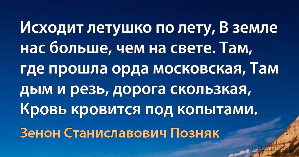 Исходит летушко по лету, В земле нас больше, чем на свете. Там, где прошла орда московская, Там дым и резь, дорога скользкая, Кровь кровится под копытами. (Зенон Станиславович Позняк)