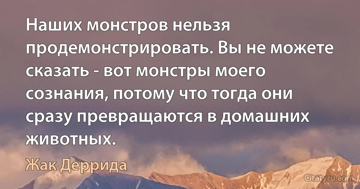 Наших монстров нельзя продемонстрировать. Вы не можете сказать - вот монстры моего сознания, потому что тогда они сразу превращаются в домашних животных. (Жак Деррида)