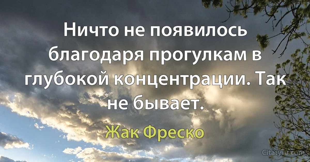 Ничто не появилось благодаря прогулкам в глубокой концентрации. Так не бывает. (Жак Фреско)