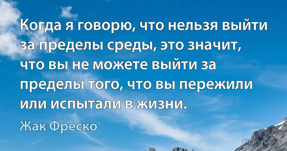 Когда я говорю, что нельзя выйти за пределы среды, это значит, что вы не можете выйти за пределы того, что вы пережили или испытали в жизни. (Жак Фреско)