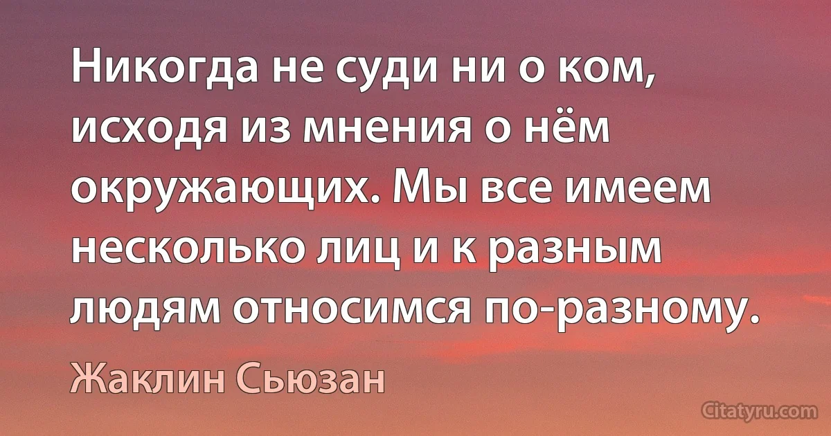 Никогда не суди ни о ком, исходя из мнения о нём окружающих. Мы все имеем несколько лиц и к разным людям относимся по-разному. (Жаклин Сьюзан)