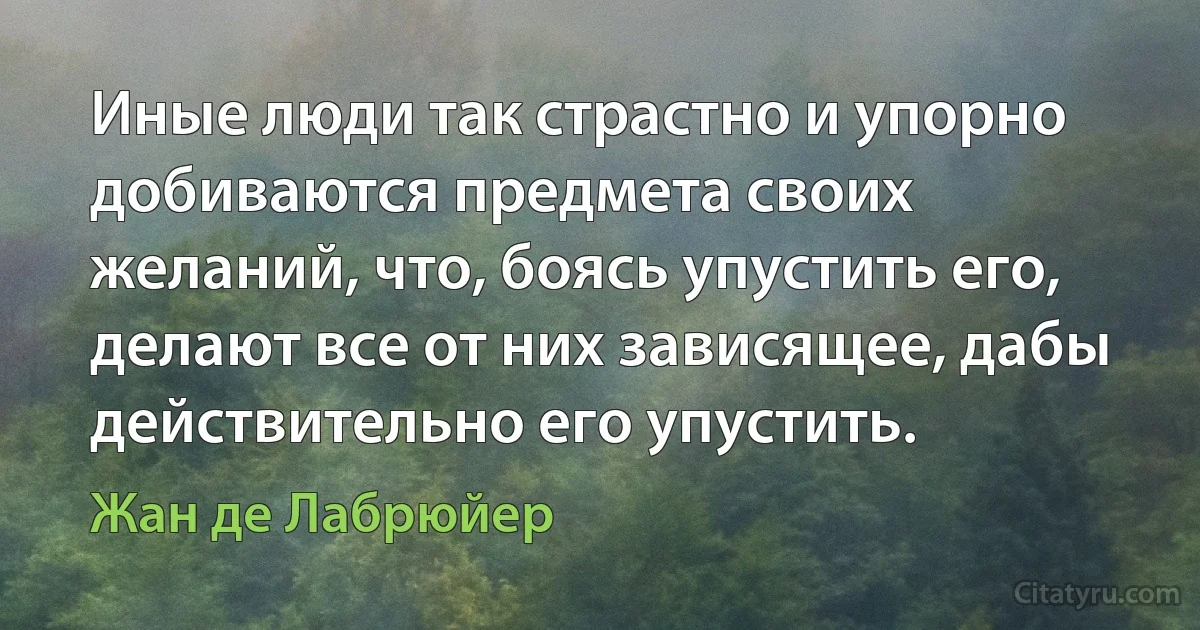 Иные люди так страстно и упорно добиваются предмета своих желаний, что, боясь упустить его, делают все от них зависящее, дабы действительно его упустить. (Жан де Лабрюйер)