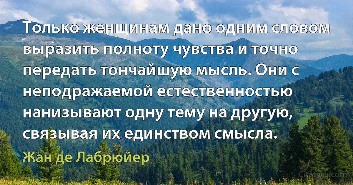 Только женщинам дано одним словом выразить полноту чувства и точно передать тончайшую мысль. Они с неподражаемой естественностью нанизывают одну тему на другую, связывая их единством смысла. (Жан де Лабрюйер)