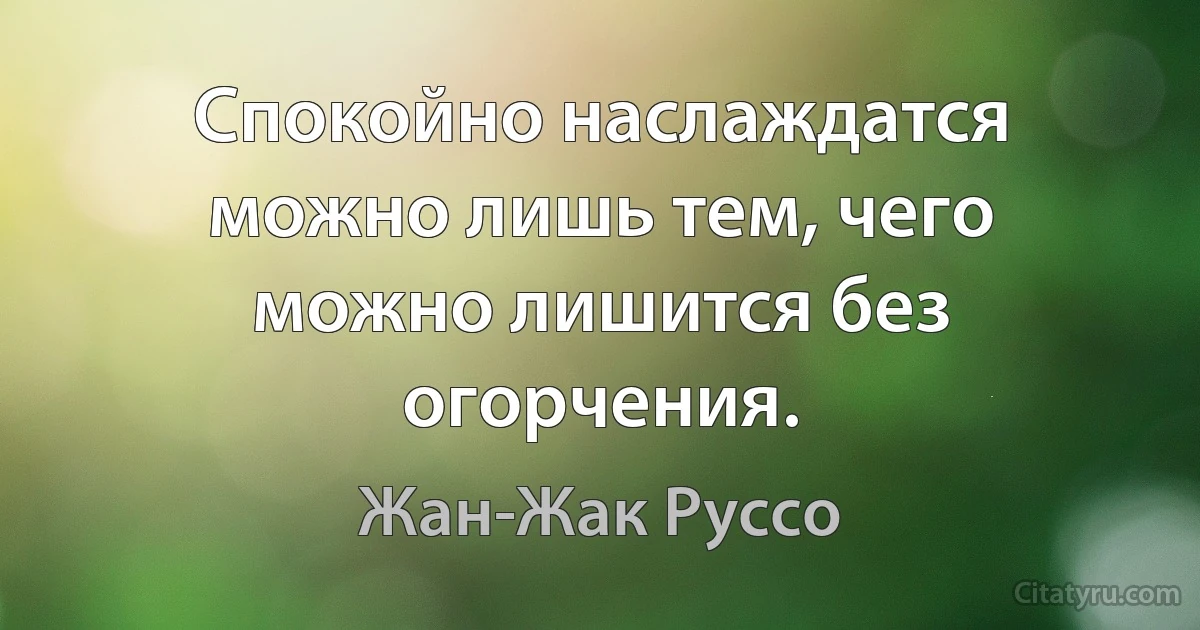 Спокойно наслаждатся можно лишь тем, чего можно лишится без огорчения. (Жан-Жак Руссо)