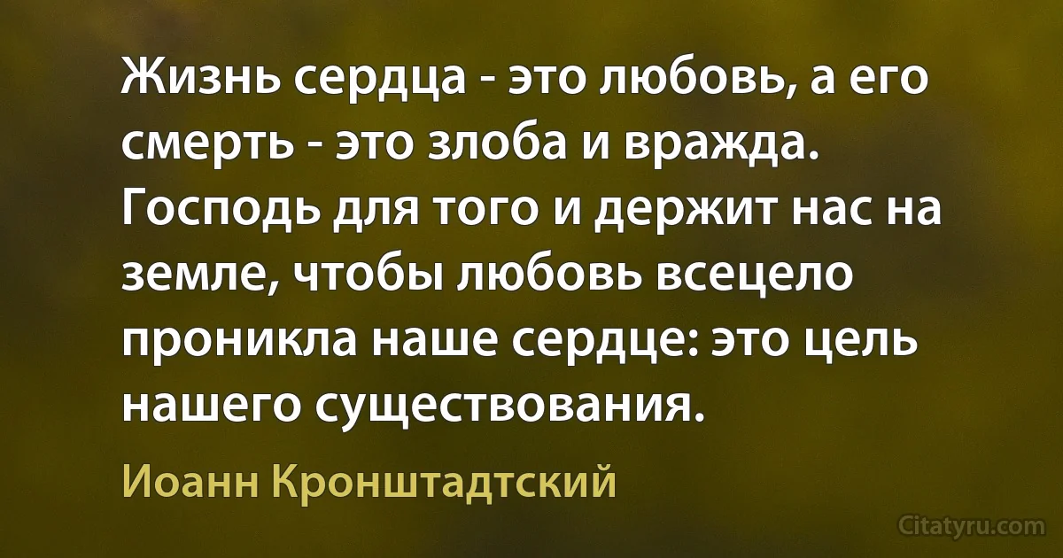 Жизнь сердца - это любовь, а его смерть - это злоба и вражда. Господь для того и держит нас на земле, чтобы любовь всецело проникла наше сердце: это цель нашего существования. (Иоанн Кронштадтский)