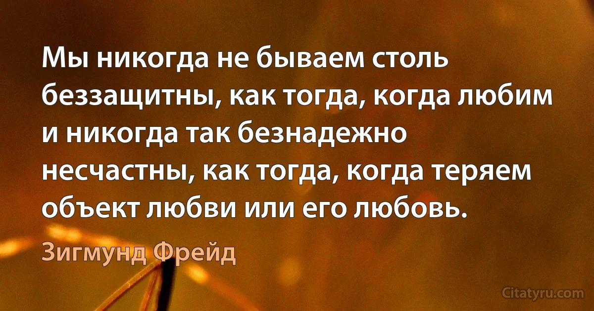 Мы никогда не бываем столь беззащитны, как тогда, когда любим и никогда так безнадежно несчастны, как тогда, когда теряем объект любви или его любовь. (Зигмунд Фрейд)