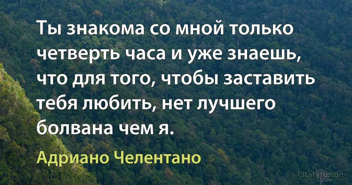 Ты знакома со мной только четверть часа и уже знаешь, что для того, чтобы заставить тебя любить, нет лучшего болвана чем я. (Адриано Челентано)