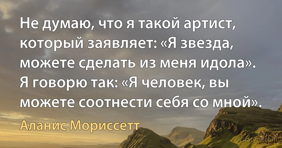 Не думаю, что я такой артист, который заявляет: «Я звезда, можете сделать из меня идола». Я говорю так: «Я человек, вы можете соотнести себя со мной». (Аланис Мориссетт)