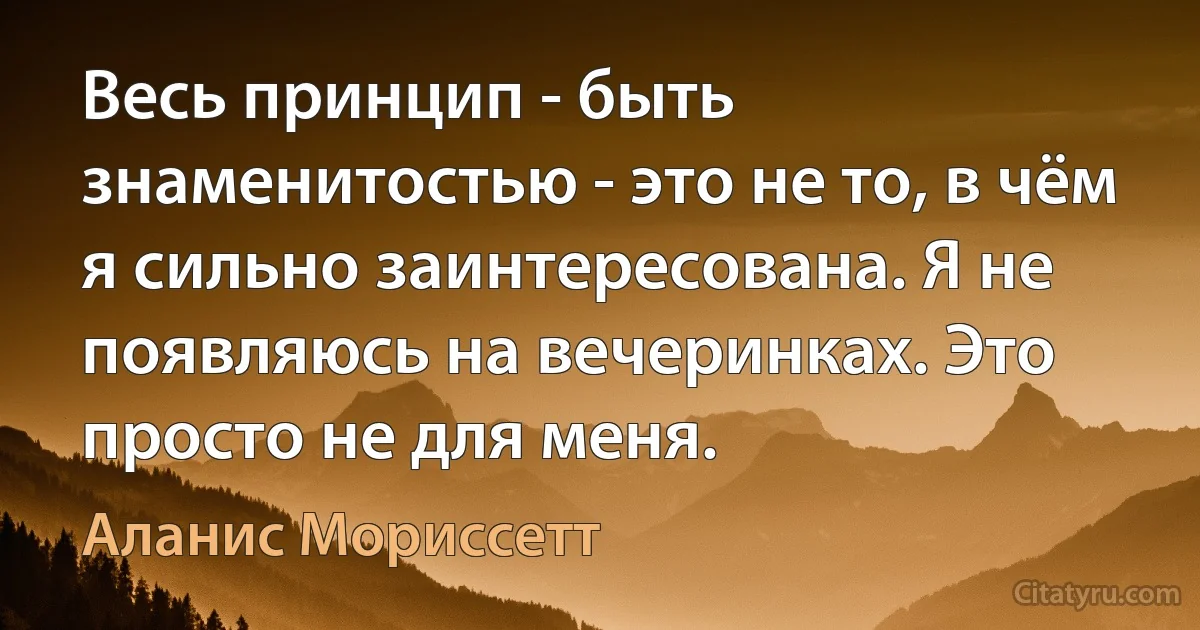 Весь принцип - быть знаменитостью - это не то, в чём я сильно заинтересована. Я не появляюсь на вечеринках. Это просто не для меня. (Аланис Мориссетт)