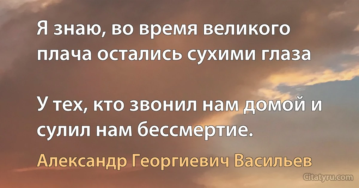 Я знаю, во время великого плача остались сухими глаза

У тех, кто звонил нам домой и сулил нам бессмертие. (Александр Георгиевич Васильев)