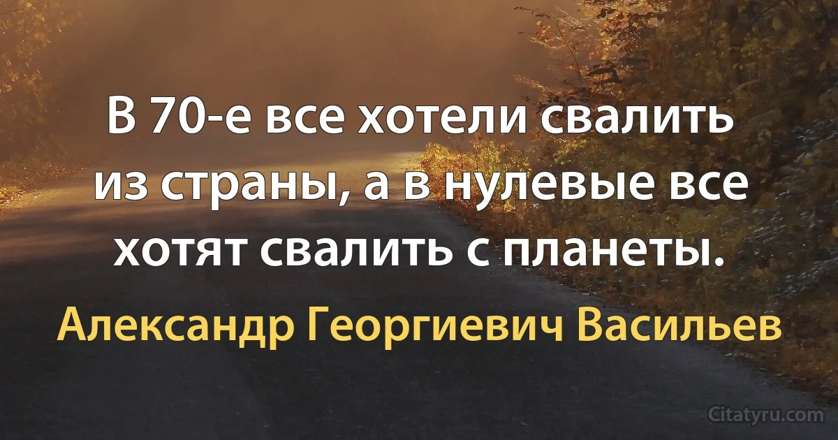 В 70-е все хотели свалить из страны, а в нулевые все хотят свалить с планеты. (Александр Георгиевич Васильев)