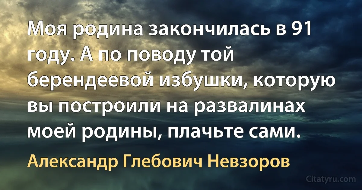 Mоя родина закончилась в 91 году. А по поводу той берендеевой избушки, которую вы построили на развалинах моей родины, плачьте сами. (Александр Глебович Невзоров)