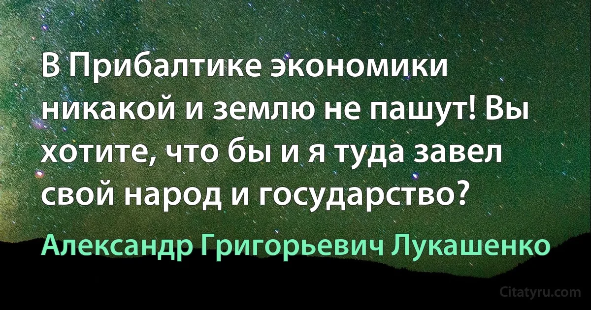 В Прибалтике экономики никакой и землю не пашут! Вы хотите, что бы и я туда завел свой народ и государство? (Александр Григорьевич Лукашенко)