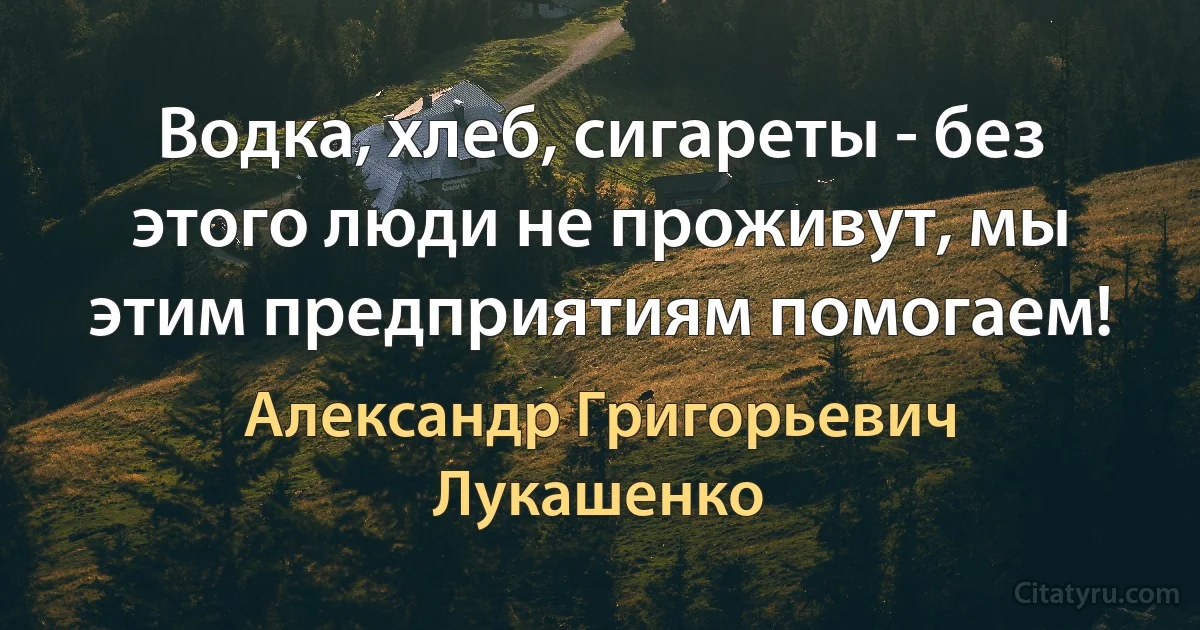 Водка, хлеб, сигареты - без этого люди не проживут, мы этим предприятиям помогаем! (Александр Григорьевич Лукашенко)