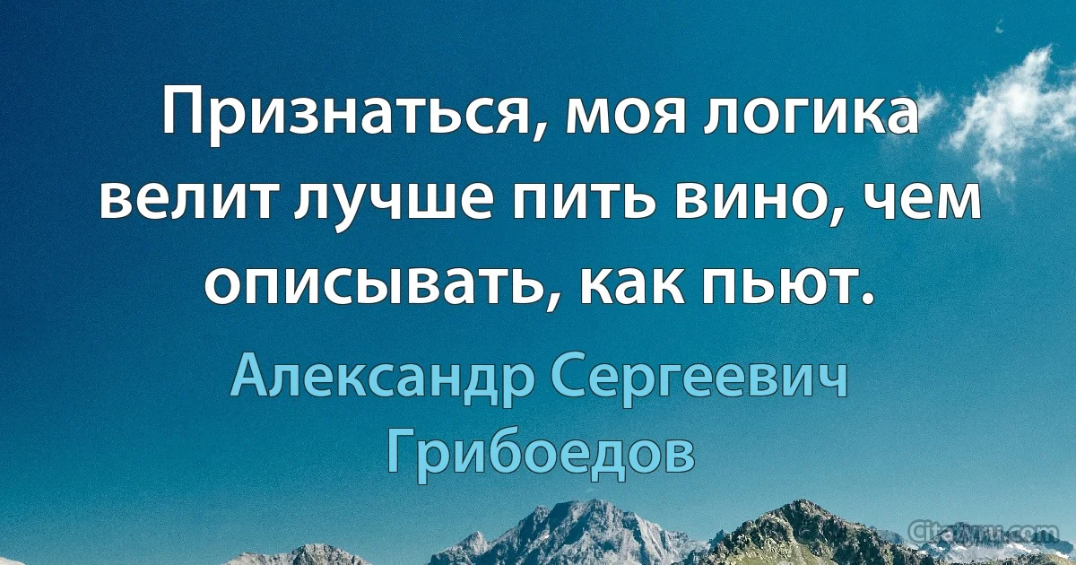 Признаться, моя логика велит лучше пить вино, чем описывать, как пьют. (Александр Сергеевич Грибоедов)