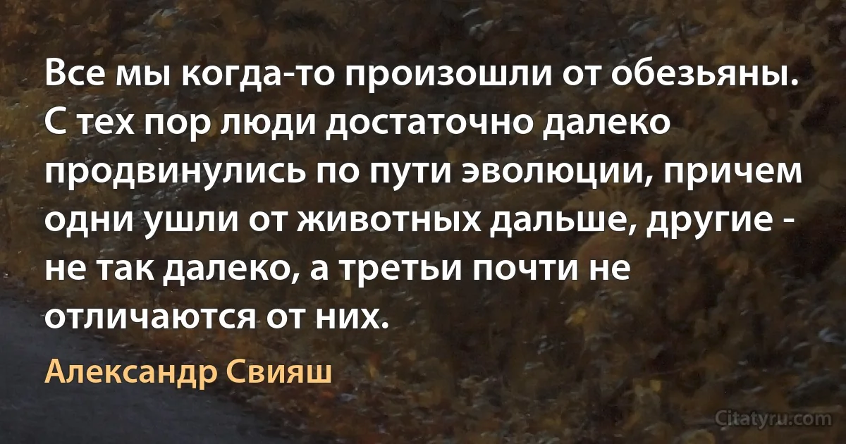 Все мы когда-то произошли от обезьяны. С тех пор люди достаточно далеко продвинулись по пути эволюции, причем одни ушли от животных дальше, другие - не так далеко, а третьи почти не отличаются от них. (Александр Свияш)