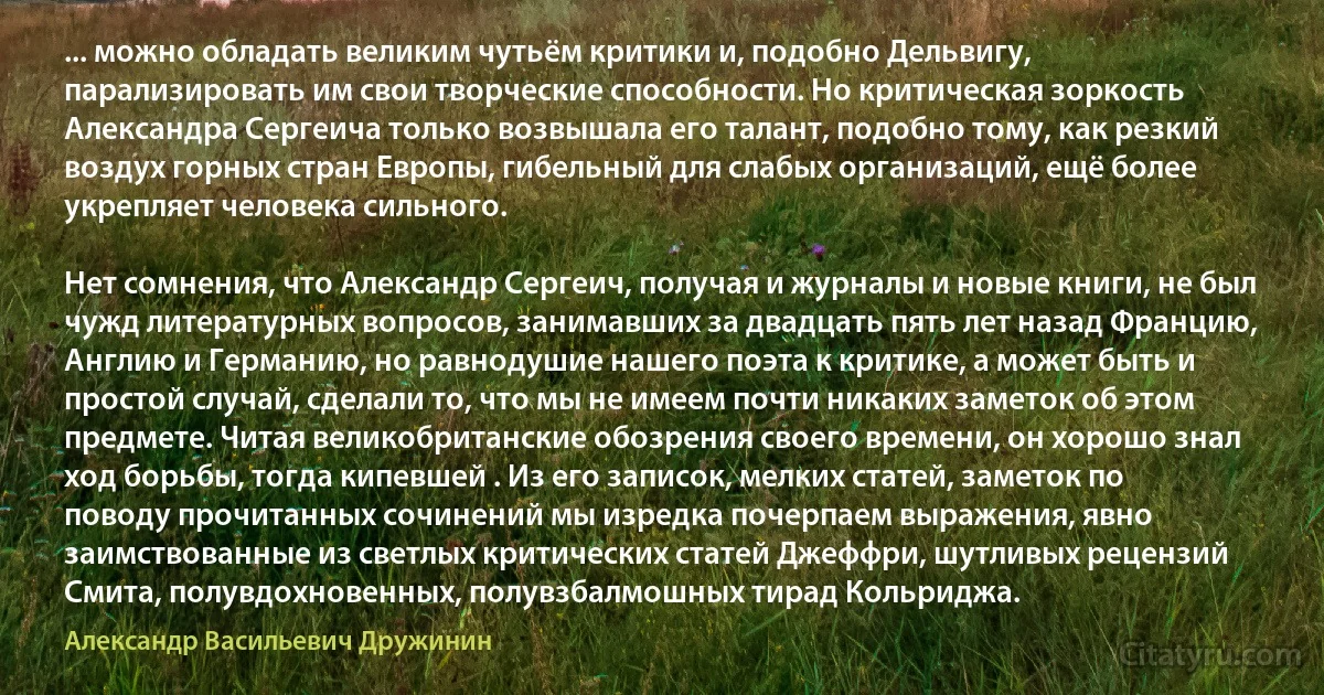 ... можно обладать великим чутьём критики и, подобно Дельвигу, парализировать им свои творческие способности. Но критическая зоркость Александра Сергеича только возвышала его талант, подобно тому, как резкий воздух горных стран Европы, гибельный для слабых организаций, ещё более укрепляет человека сильного.

Нет сомнения, что Александр Сергеич, получая и журналы и новые книги, не был чужд литературных вопросов, занимавших за двадцать пять лет назад Францию, Англию и Германию, но равнодушие нашего поэта к критике, а может быть и простой случай, сделали то, что мы не имеем почти никаких заметок об этом предмете. Читая великобританские обозрения своего времени, он хорошо знал ход борьбы, тогда кипевшей . Из его записок, мелких статей, заметок по поводу прочитанных сочинений мы изредка почерпаем выражения, явно заимствованные из светлых критических статей Джеффри, шутливых рецензий Смита, полувдохновенных, полувзбалмошных тирад Кольриджа. (Александр Васильевич Дружинин)